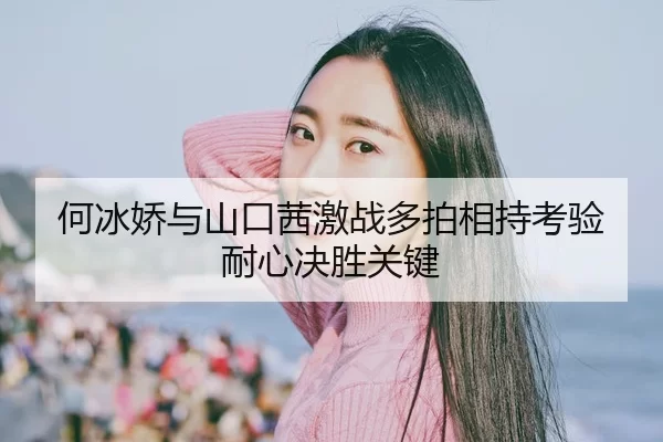 何冰娇与山口茜激战多拍相持考验耐心决胜关键