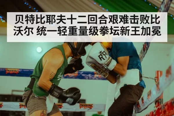贝特比耶夫十二回合艰难击败比沃尔 统一轻重量级拳坛新王加冕