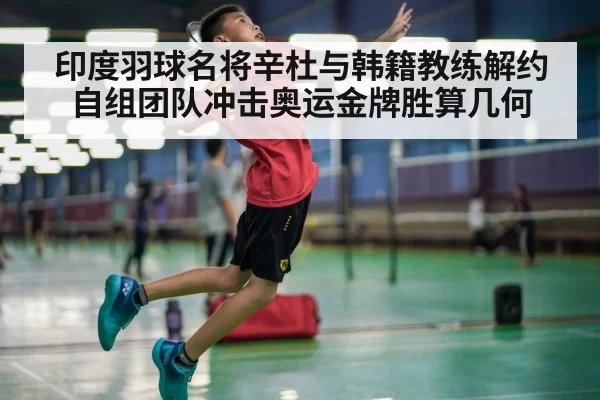 印度羽球名将辛杜与韩籍教练解约自组团队冲击奥运金牌胜算几何