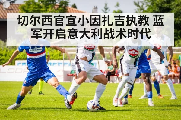 切尔西官宣小因扎吉执教 蓝军开启意大利战术时代
