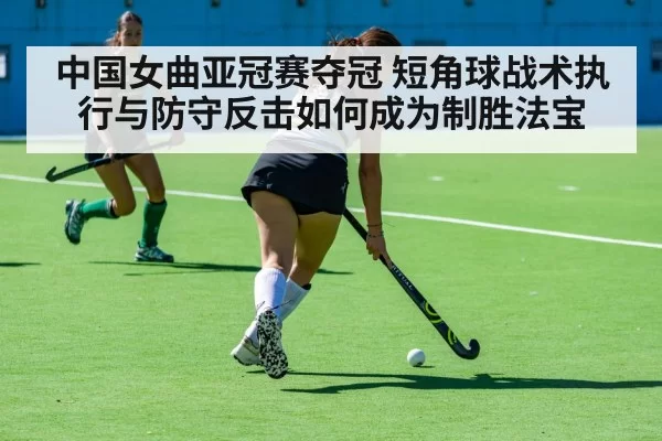 中国女曲亚冠赛夺冠 短角球战术执行与防守反击如何成为制胜法宝