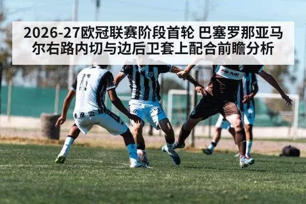 2026-27欧冠联赛阶段首轮 巴塞罗那亚马尔右路内切与边后卫套上配合前瞻分析